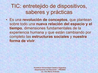 TIC: entretejido de dispositivos, saberes y prácticas Es una  revolución de conceptos , que plantean sobre todo una  nueva relación del espacio y el tiempo , dimensiones fundamentales de la experiencia humana y que están cambiando por completo las  estructuras sociales  y  nuestra forma de vivir . Pontificia Universidad Católica Argentina  Departamento de Educación – PROSED Lic. Ana María Andrada 