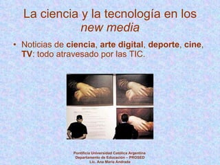 La ciencia y la tecnología en los  new media Noticias de  ciencia ,  arte digital ,  deporte ,  cine ,  TV : todo atravesado por las TIC. Pontificia Universidad Católica Argentina  Departamento de Educación – PROSED Lic. Ana María Andrada 