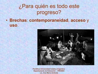 ¿Para quién es todo este progreso? Brechas :  contemporaneidad ,  acceso  y  uso . Pontificia Universidad Católica Argentina  Departamento de Educación – PROSED Lic. Ana María Andrada 