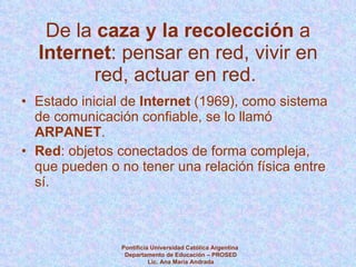 De la  caza y la recolección  a  Internet : pensar en red, vivir en red, actuar en red.  Estado inicial de  Internet  (1969), como sistema de comunicación confiable, se lo llamó  ARPANET . Red : objetos conectados de forma compleja, que pueden o no tener una relación física entre sí. Pontificia Universidad Católica Argentina  Departamento de Educación – PROSED Lic. Ana María Andrada 
