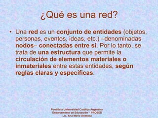 ¿Qué es una red? Una  red  es un  conjunto de entidades  (objetos, personas, eventos, ideas, etc.) –denominadas  nodos –  conectadas entre sí . Por lo tanto, se trata de  una   estructura  que permite la  circulación de elementos materiales o inmateriales  entre estas entidades,  según reglas claras y específicas . Pontificia Universidad Católica Argentina  Departamento de Educación – PROSED Lic. Ana María Andrada 