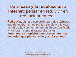 De la  caza y la recolección  a  Internet : pensar en red, vivir en red, actuar en red.  Red y  Net , curiosa evolución para dos términos que denotaban un objeto tan simple y a la vez tan útil, y hoy convergen en un único significado y nombran, como ninguna otra, a los  fenómenos complejos que ocurren en una sociedad que piensa, vive y actúa en red . Pontificia Universidad Católica Argentina  Departamento de Educación – PROSED Lic. Ana María Andrada 