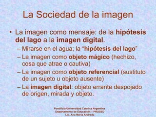 La Sociedad de la imagen La imagen como mensaje: de la  hipótesis del lago  a la  imagen digital .  Mirarse en el agua; la “ hipótesis del lago ” La imagen como  objeto mágico  (hechizo, cosa que atrae o cautiva) La imagen como  objeto referencial  (sustituto de un sujeto u objeto ausente) La  imagen digital : objeto errante despojado de origen, mirada y objeto. Pontificia Universidad Católica Argentina  Departamento de Educación – PROSED Lic. Ana María Andrada 