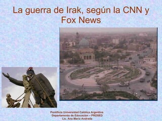 La guerra de Irak, según la CNN y Fox News Pontificia Universidad Católica Argentina  Departamento de Educación – PROSED Lic. Ana María Andrada 