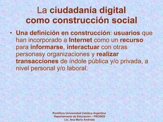 La  ciudadanía digital   como construcción social Una definición en construcción :  usuarios  que han incorporado a  Internet  como un  recurso  para  informarse ,  interactuar  con otras personasy organizaciones y  realizar transacciones  de índole pública y/o privada, a nivel personal y/o laboral. Pontificia Universidad Católica Argentina  Departamento de Educación – PROSED Lic. Ana María Andrada 