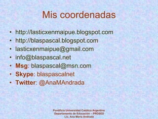 Mis coordenadas http://lasticxenmaipue.blogspot.com   http://blaspascal.blogspot.com   [email_address] [email_address] Msg :  [email_address]   Skype : blaspascalnet Twitter : @AnaMAndrada  Pontificia Universidad Católica Argentina  Departamento de Educación – PROSED Lic. Ana María Andrada 