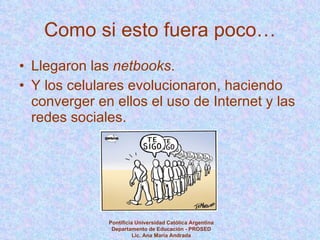 Como si esto fuera poco… Llegaron las  netbooks .  Y los celulares evolucionaron, haciendo converger en ellos el uso de Internet y las redes sociales. Pontificia Universidad Católica Argentina Departamento de Educación - PROSED Lic. Ana María Andrada 