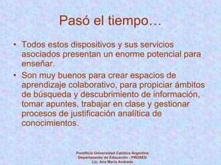 Pasó el tiempo… Todos estos dispositivos y sus servicios asociados presentan un enorme potencial para enseñar.  Son muy buenos para crear espacios de aprendizaje colaborativo, para propiciar ámbitos de búsqueda y descubrimiento de información, tomar apuntes, trabajar en clase y gestionar procesos de justificación analítica de conocimientos. Pontificia Universidad Católica Argentina Departamento de Educación - PROSED Lic. Ana María Andrada 