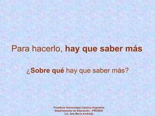 Para hacerlo,  hay que saber más ¿ Sobre qué  hay que saber más? Pontificia Universidad Católica Argentina Departamento de Educación - PROSED Lic. Ana María Andrada 