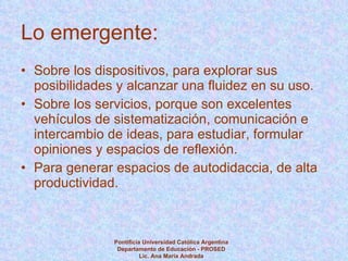 Lo emergente: Sobre los dispositivos, para explorar sus posibilidades y alcanzar una fluidez en su uso. Sobre los servicios, porque son excelentes vehículos de sistematización, comunicación e intercambio de ideas, para estudiar, formular opiniones y espacios de reflexión. Para generar espacios de autodidaccia, de alta productividad. Pontificia Universidad Católica Argentina Departamento de Educación - PROSED Lic. Ana María Andrada 