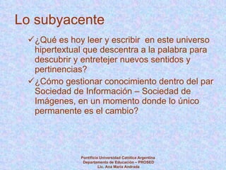 Lo subyacente ¿Qué es hoy leer y escribir  en este universo hipertextual que descentra a la palabra para descubrir y entretejer nuevos sentidos y pertinencias? ¿Cómo gestionar conocimiento dentro del par Sociedad de Información – Sociedad de Imágenes, en un momento donde lo único permanente es el cambio? Pontificia Universidad Católica Argentina  Departamento de Educación – PROSED Lic. Ana María Andrada 
