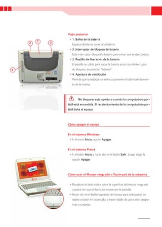 Vista posterior
                 •	1. Bahía de la batería
    2   1   3
                   Espacio donde se conecta la batería.
                 •	2. Interruptor de bloqueo de batería
                   Este interruptor bloquea la batería para evitar que se desconecte.
                 •	3. Pestillo de liberación de la batería
                   El pestillo se utiliza para sacar la batería junto con el interruptor
4                  de bloqueo, en posición “Abierto”.
                 •	4. Apertura de ventilación
                   Permite que la netbook se enfríe y previene el sobrecalentamien-
                   to de la misma.



                        No bloquear esta apertura cuando la computadora por-
                tátil está encendida. El recalentamiento de la computadora por-
                tátil daña al equipo.



                Cómo apagar el equipo


                En el sistema Windows
                 •	Ir al menú Inicio, opción Apagar.


                En el sistema Pixart
                 •	Ir al botón Inicio y hacer clic en el botón Salir. Luego elegir la
                   opción Apagar.



                Cómo usar el Mouse integrado o Touch-pad de la máquina


                 •	Desplazar el dedo índice sobre la superficie del mouse integrado
                   y podrá ver que la flecha se mueve por la pantalla.
                 •	Hacer clic en el botón izquierdo del mouse para seleccionar un
                   objeto o botón en la pantalla, y hacer doble clic para abrir progra-
                   mas o carpetas.



                                                                                           11
 