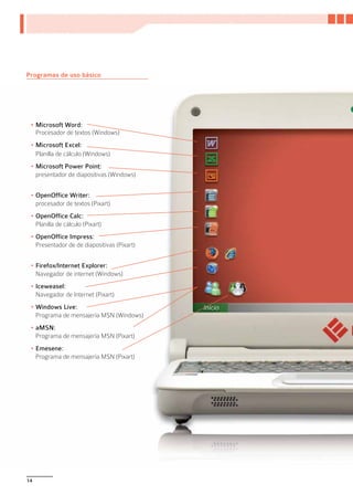 Programas de uso básico




 •	Microsoft Word:
   Procesador de textos (Windows)
 •	Microsoft Excel:
   Planilla de cálculo (Windows)
 •	Microsoft Power Point:
   presentador de diapositivas (Windows)


 •	OpenOffice Writer:
   procesador de textos (Pixart)
 •	OpenOffice Calc:
   Planilla de cálculo (Pixart)
 •	OpenOffice Impress:
   Presentador de de diapositivas (Pixart)


 •	Firefox/Internet Explorer:
   Navegador de internet (Windows)
 •	Iceweasel:
   Navegador de Internet (Pixart)
 •	Windows Live:
   Programa de mensajería MSN (Windows)
 •	aMSN:
   Programa de mensajería MSN (Pixart)
 •	Emesene:
   Programa de mensajería MSN (Pixart)




14
 