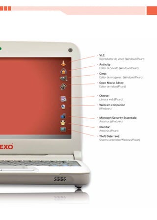 •	VLC:
  Reproductor de video (Windows/Pixart)
•	Audacity:
  Editor de Sonido (Windows/Pixart)
•	Gimp:
  Editor de imágenes (Windows/Pixart)
•	Open Movie Editor:
  Editor de video (Pixart)


•	Cheese:
  cámara web (Pixart)
•	Webcam companion
  (Windows)


•	Microsoft Security Essentials:
  Antivirus (Windows)
•	KlamAV:
  Antivirus (Pixart)
•	Theft Deterrent:
  Sistema antirrobo (Windows/Pixart)




                                        15
 