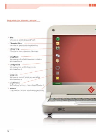 Programas para aprender y estudiar




 •	Italc:
   Software de gestión de clase (Pixart)
 •	E-learning Class:
   Software de gestión de clase (Windows)
 •	eXelearning:
   Editor de recursos educativos (Windows)


 •	CmapTools:
   Software para diseño de mapas conceptuales
   (Windows/Pixart)
 •	Gantt project:
   Software para la gestión de proyectos
   (Windows/Pixart)


 •	Geogebra:
   Software de geometría dinámica y analítica
   (Windows/Pixart)
 •	Graphmatica:
   Graficador de funciones matemáticas (Windows)
 •	Winplot:
   Graficador de funciones matemáticas (Windows)




16
 