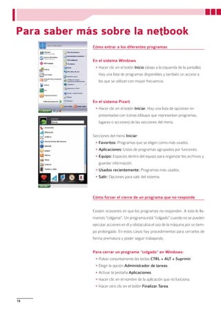 Para saber más sobre la netbook
             Cómo entrar a los diferentes programas


             En el sistema Windows
              •	Hacer clic en el botón Inicio (abajo a la izquierda de la pantalla).
                Hay una lista de programas disponibles y también un acceso a
                los que se utilizan con mayor frecuencia.



             En el sistema Pixart
              •	Hacer clic en el botón Iniciar. Hay una lista de opciones re-
                presentadas con íconos (dibujos que representan programas,
                lugares o acciones) de las secciones del menú.


             Secciones del menú Iniciar:
              •	Favoritos: Programas que se eligen como más usados.
              •	Aplicaciones: Listas de programas agrupados por funciones.
              •	Equipo: Espacios dentro del equipo para organizar los archivos y
                guardar información.
              •	Usados recientemente: Programas más usados.
              •	Salir: Opciones para salir del sistema.



             Cómo forzar el cierre de un programa que no responde


             Existen ocasiones en que los programas no responden. A esto lo lla-
             mamos “colgarse”. Un programa está “colgado” cuando no se pueden
             ejecutar acciones en él y obstaculiza el uso de la máquina por un tiem-
             po prolongado. En estos casos hay procedimientos para cerrarlos de
             forma prematura y poder seguir trabajando.


             Para cerrar un programa “colgado” en Windows:
              •	Pulsar conjuntamente las teclas CTRL + ALT + Suprimir.
              •	Elegir la opción Administrador de tareas.
              •	Activar la pestaña Aplicaciones.
              •	Hacer clic en el nombre de la aplicación que no funciona.
              •	Hacer otro clic en el botón Finalizar Tarea.


18
 
