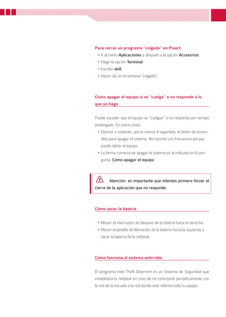 Para cerrar un programa “colgado” en Pixart:
 •	Ir al menú Aplicaciones y después a la opción Accesorios.
 •	Elegir la opción Terminal.
 •	Escribir xkill.
 •	Hacer clic en la ventana “colgada”.



Cómo apagar el equipo si se “cuelga” o no responde a lo
que yo hago


Puede suceder que el equipo se “cuelgue” o no responda por tiempo
prolongado. En estos casos:
 •	Oprimir y sostener, por lo menos 4 segundos, el botón de encen-
   dido para apagar el sistema. No hacerlo con frecuencia porque
   puede dañar el equipo.
 •	La forma correcta de apagar el sistema es la indicada en la pre-
   gunta: Cómo apagar el equipo



        Atención: es importante que intentes primero forzar el
cierre de la aplicación que no responde.



Cómo sacar la batería


 •	Mover el interruptor de bloqueo de la batería hacia la derecha.
 •	Mover el pestillo de liberación de la batería hacia la izquierda y
   sacar la batería de la netbook.



Cómo funciona el sistema antirrobo


El programa Intel Theft Deterrent es un Sistema de Seguridad que
inhabilitará tu netbook en caso de no conectarte periódicamente con
la red de la escuela o la red donde esté referenciado tu equipo.



                                                                        19
 