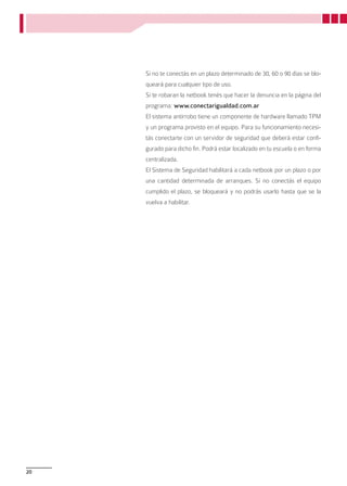 Si no te conectás en un plazo determinado de 30, 60 o 90 días se blo-
     queará para cualquier tipo de uso.
     Si te robaran la netbook tenés que hacer la denuncia en la página del
     programa: www.conectarigualdad.com.ar
     El sistema antirrobo tiene un componente de hardware llamado TPM
     y un programa provisto en el equipo. Para su funcionamiento necesi-
     tás conectarte con un servidor de seguridad que deberá estar confi-
     gurado para dicho fin. Podrá estar localizado en tu escuela o en forma
     centralizada.
     El Sistema de Seguridad habilitará a cada netbook por un plazo o por
     una cantidad determinada de arranques. Si no conectás el equipo
     cumplido el plazo, se bloqueará y no podrás usarlo hasta que se la
     vuelva a habilitar.




20
 