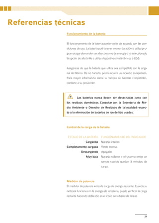 Referencias técnicas
               Funcionamiento de la batería


               El funcionamiento de la batería puede variar de acuerdo con las con-
               diciones de uso. La batería podría tener menor duración si utiliza pro-
               gramas que demanden un alto consumo de energía o ha seleccionado
               la opción de alto brillo o utiliza dispositivos inalámbricos o USB.


               Asegúrese de que la batería que utiliza sea compatible con la origi-
               nal de fábrica. De no hacerlo, podría ocurrir un incendio o explosión.
               Para mayor información sobre la compra de baterías compatibles,
               contacte a su proveedor.



                        Las baterías nunca deben ser desechadas junto con
               los residuos domésticos. Consultar con la Secretaría de Me-
               dio Ambiente o Desecho de Residuos de la localidad respec-
               to a la eliminación de baterías de Ion de litio usadas.



               Control de la carga de la batería


                ESTADO DE LA BATERÍA          FUNCIONAMIENTO DEL INDICADOR
                                Cargando      Naranja intenso
               Completamente cargada          Verde intenso
                            Descargando       Apagado
                                Muy baja      Naranja titilante > el sistema emite un
                                              sonido cuando quedan 3 minutos de
                                              carga.



               Medidor de potencia
               El medidor de potencia indica la carga de energía restante. Cuando su
               netbook funciona con la energía de la batería, puede verificar la carga
               restante haciendo doble clic en el ícono de la barra de tareas.




                                                                                     21
 