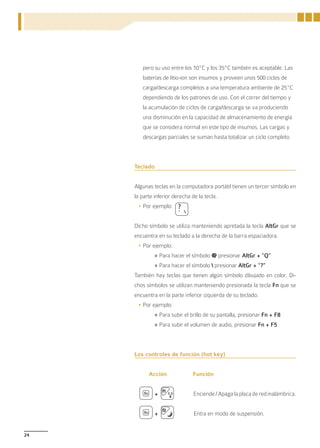 pero su uso entre los 10ºC y los 35ºC también es aceptable. Las
        baterías de litio-ion son insumos y proveen unos 500 ciclos de
        carga/descarga completos a una temperatura ambiente de 25ºC
        dependiendo de los patrones de uso. Con el correr del tiempo y
        la acumulación de ciclos de carga/descarga se va produciendo
        una disminución en la capacidad de almacenamiento de energía
        que se considera normal en este tipo de insumos. Las cargas y
        descargas parciales se suman hasta totalizar un ciclo completo.



     Teclado


     Algunas teclas en la computadora portátil tienen un tercer símbolo en
     la parte inferior derecha de la tecla.
      •	Por ejemplo:


     Dicho símbolo se utiliza manteniendo apretada la tecla AltGr que se
     encuentra en su teclado a la derecha de la barra espaciadora.
      •	Por ejemplo:
               » Para hacer el símbolo @ presionar AltGr + ”Q”
               » Para hacer el símbolo  presionar AltGr + ”?”
     También hay teclas que tienen algún símbolo dibujado en color. Di-
     chos símbolos se utilizan manteniendo presionada la tecla Fn que se
     encuentra en la parte inferior izquierda de su teclado.
      •	Por ejemplo:
               » Para subir el brillo de su pantalla, presionar Fn + F8
               » Para subir el volumen de audio, presionar Fn + F5



     Los controles de función (hot key)


           Acción              Función


               +                Enciende / Apaga la placa de red inalámbrica.


               +                Entra en modo de suspensión.


24
 