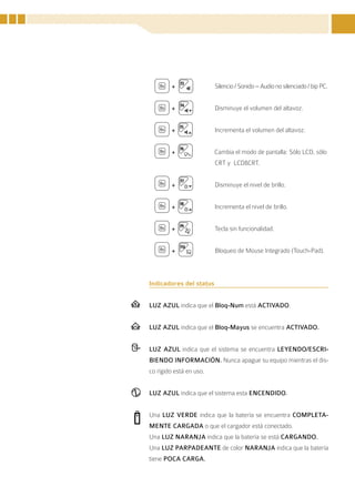 +                Silencio / Sonido – Audio no silenciado / bip PC.


        +                Disminuye el volumen del altavoz.


        +                Incrementa el volumen del altavoz.


        +                Cambia el modo de pantalla: Sólo LCD, sólo
                         CRT y LCD&CRT.


        +                Disminuye el nivel de brillo.


        +                Incrementa el nivel de brillo.


        +                Tecla sin funcionalidad.


        +                Bloqueo de Mouse Integrado (Touch-Pad).



Indicadores del status


LUZ AZUL indica que el Bloq-Num está ACTIVADO.


LUZ AZUL indica que el Bloq-Mayus se encuentra ACTIVADO.


LUZ AZUL indica que el sistema se encuentra LEYENDO/ESCRI-
BIENDO INFORMACIÓN. Nunca apague su equipo mientras el dis-
co rígido está en uso.


LUZ AZUL indica que el sistema esta ENCENDIDO.


Una LUZ VERDE indica que la batería se encuentra COMPLETA-
MENTE CARGADA o que el cargador está conectado.
Una LUZ NARANJA indica que la batería se está CARGANDO.
Una LUZ PARPADEANTE de color NARANJA indica que la batería
tiene POCA CARGA.


                                                                       25
 