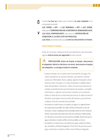 Cuando no hay luz implica que la batería no está instalada en la
     computadora portátil.
     LUZ VERDE > OFF > LUZ NARANJA > OFF > LUZ VERDE,
     indica que la TEMPERATURA DE LA BATERÍA ES DEMASIADO ALTA.
     LUZ AZUL PARPADEANTE indica que una OPERACIÓN DE
     CONEXIÓN A LA RED ESTÁ EN PROCESO.
     LUZ AZUL encendida indica que LA RED SE ENCUENTRA ACTIVADA.


     Cómo limpiar el equipo


     Antes de comenzar cualquiera de los procedimientos aquí descriptos,
     siga las Instrucciones de seguridad de este manual.


             PRECAUCIÓN: Antes de limpiar el equipo, desconecte
     el adaptador eléctrico del toma corriente, desconecte el equipo
     del adaptador y extraiga la batería instalada.


      •	Limpie el equipo con un paño suave humedecido con agua. No
        utilice limpiadores en aerosol o líquidos, que podrían contener
        sustancias inflamables. Nunca aplique agentes limpiadores direc-
        tamente sobre el equipo y no utilice limpiadores volátiles (desti-
        lados del petróleo) o abrasivos. Utilice únicamente productos di-
        señados específicamente para la limpieza de equipos y pantallas
        informáticas, y siga las instrucciones incluidas con el producto.
      •	Utilice un bote de aire comprimido para forzar la salida al exterior
        del polvo acumulado entre las teclas del teclado y para eliminar
        cualquier resto de suciedad de la pantalla.
      •	Humedezca un paño suave y sin pelusa con agua o un agente limpia-
        dor especial para pantallas. No utilice alcohol ni soluciones a base de
        amoníaco. Limpie cuidadosamente la pantalla, desde el centro hasta los
        bordes, hasta haber eliminado todo resto de suciedad y huellas dactila-
        res. No ejerza una presión excesiva sobre la pantalla. No permita que el
        agua contenida en el paño se filtre entre la pantalla y el marco.
      •	Humedezca un paño suave y sin pelusa con agua y limpie el ordena-
        dor, el teclado y el Mouse Integrado o Touch-Pad. No permita que el
        agua contenida en el paño se filtre entre el Mouse Integrado.


26
 