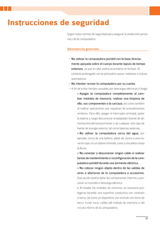 Instrucciones de seguridad
               Seguir estas normas de seguridad para asegurar la protección perso-
               nal y de la computadora.


               Advertencias generales


                •	No utilizar la computadora portátil con la base directa-
                  mente apoyada sobre el cuerpo durante lapsos de tiempo
                  extensos, ya que el calor podría acumularse en la base. El
                  contacto prolongado con la piel podría causar molestias o incluso
                  quemaduras.
                •	No intentar revisar la computadora por su cuenta.
                •	A fin de evitar heridas causadas por descargas eléctricas o fuego:
                       » Apagar la computadora completamente al cam-
                       biar módulos de memoria, realizar una limpieza de
                       ella, sus componentes o la carcaza; así como también
                       al realizar operaciones que requieran de procedimientos
                       similares. Para ello, apagar el interruptor principal, quitar
                       la batería y, luego desconectar el adaptador (fuente de ali-
                       mentación) del tomacorriente o de cualquier otro tipo de
                       fuente de energía externo, tal como baterías externas.
                       » No utilizar la computadora cerca del agua, por
                       ejemplo, cerca de una bañera, pileta de cocina o para la-
                       var la ropa, en un sótano húmedo, junto a una pileta o bajo
                       la lluvia.
                       » No conectar o desconectar ningún cable ni realizar
                       tareas de mantenimiento o reconfiguración de la com-
                       putadora portátil durante una tormenta eléctrica.
                       » No colocar ningún objeto dentro de las salidas de
                       aires o aberturas de la computadora o accesorios.
                       Esta acción podría dañar los componentes internos y pro-
                       vocar un incendio o descarga eléctrica.
                       » Al instalar los módulos de memoria, es necesario pro-
                       tegerse tocando una superficie conductiva con conexión
                       a tierra, tal como un dispositivo con enchufe con toma de
                       tierra. Evitar tocar cables del módulo de memoria o del
                       circuito interno de la computadora.


                                                                                       27
 