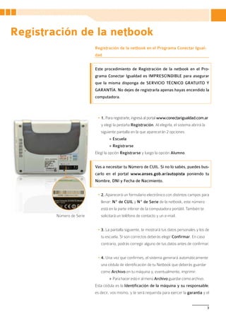 Registración de la netbook
                          Registración de la netbook en el Programa Conectar Igual-
                          dad


                          Este procedimiento de Registración de la netbook en el Pro-
                          grama Conectar Igualdad es IMPRESCINDIBLE para asegurar
                          que la misma disponga de SERVICIO TÉCNICO GRATUITO Y
                          GARANTÍA. No dejes de registrarla apenas hayas encendido la
                          computadora.



                           •	1. Para registrarte, ingresá al portal www.conectarigualdad.com.ar
                             y elegí la pestaña Registración. Al elegirla, el sistema abrirá la
                             siguiente pantalla en la que aparecerán 2 opciones:
                                  » Escuela
                                  » Registrarse
                          Elegí la opción Registrarse y luego la opción Alumno.


                          Vas a necesitar tu Número de CUIL. Si no lo sabés, puedes bus-
                          carlo en el portal www.anses.gob.ar/autopista poniendo tu
                          Nombre, DNI y Fecha de Nacimiento.


                           •	2. Aparecerá un formulario electrónico con distintos campos para
                             llenar: Nº de CUIL y Nº de Serie de la netbook, este número
                             está en la parte inferior de la computadora portátil. También te
        Número de Serie      solicitará un teléfono de contacto y un e-mail.


                           •	3. La pantalla siguiente, te mostrará tus datos personales y los de
                             tu escuela. Si son correctos deberás elegir Confirmar. En caso
                             contrario, podrás corregir alguno de tus datos antes de confirmar.


                           •	4. Una vez que confirmes, el sistema generará automáticamente
                             una cédula de identificación de tu Netbook que deberás guardar
                             como Archivo en tu máquina y, eventualmente, imprimir.
                                  » Para hacer esto ir al menú Archivo guardar como archivo.
                          Esta cédula es la Identificación de la máquina y su responsable,
                          es decir, vos mismo, y te será requerida para ejercer la garantía y el


                                                                                                  3
 