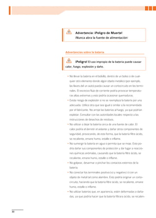 Advertencia: ¡Peligro de Muerte!
             ¡Nunca abra la fuente de alimentación!



     Advertencias sobre la batería


             ¡Peligro! El uso impropio de la batería puede causar
     calor, fuego, explosión y daño.


      •	No llevar la batería en el bolsillo, dentro de un bolso o de cual-
        quier otro elemento donde algún objeto metálico (por ejemplo,
        las llaves del un auto) pueda causar un cortocircuito en los termi-
        nales. El excesivo flujo de corriente podría provocar temperatu-
        ras altas extremas y esto podría ocasionar quemaduras.
      •	Existe riesgo de explosión si no se reemplaza la batería por una
        adecuada. Utilice otra que sea igual o similar a la recomendada
        por el fabricante. No arroje las baterías al fuego, ya que podrían
        explotar. Consultar con las autoridades locales respecto a las
        instrucciones de desechos de residuos.
      •	No utilizar o dejar la batería cerca de una fuente de calor. El
        calor podría el derretir el aislante y dañar otros componentes de
        seguridad, provocando, de esta forma, que la batería filtre ácido,
        se recaliente, emane humo, estalle o inflame.
      •	No sumergir la batería en agua o permita que se moje. Esto po-
        dría dañar sus componentes de protección y dar lugar a reaccio-
        nes químicas anómalas, causando que la batería filtre ácido, se
        recaliente, emane humo, estalle o inflame.
      •	No golpear, desarmar o pinchar los contactos externos de la
        batería.
      •	No conectar los terminales positivo (+) y negativo (-) con un
        objeto de metal tal como alambre. Esto podría originar un corto-
        circuito, haciendo que la batería filtre ácido, se recaliente, emane
        humo, estalle o inflame.
      •	No utilizar baterías que, en apariencia, estén deformadas o daña-
        das, ya que podría hacer que la batería filtrara ácido, se recalen-



30
 
