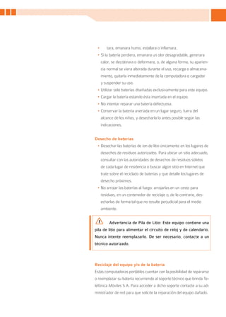 •	      tara, emanara humo, estallara o inflamara.
 •	Si la batería perdiera, emanara un olor desagradable, generara
      calor, se decolorara o deformara, o, de alguna forma, su aparien-
      cia normal se viera alterada durante el uso, recarga o almacena-
      miento, quitarla inmediatamente de la computadora o cargador
      y suspender su uso.
 •	Utilizar solo baterías diseñadas exclusivamente para este equipo.
 •	Cargar la batería estando ésta insertada en el equipo.
 •	No intentar reparar una batería defectuosa.
 •	Conservar la batería averiada en un lugar seguro, fuera del
      alcance de los niños, y desecharla lo antes posible según las
      indicaciones.


Desecho de baterías
 •	Desechar las baterías de ion de litio únicamente en los lugares de
      desechos de residuos autorizados. Para ubicar un sitio adecuado,
      consultar con las autoridades de desechos de residuos sólidos
      de cada lugar de residencia o buscar algún sitio en Internet que
      trate sobre el reciclado de baterías y que detalle los lugares de
      desecho próximos.
 •	No arrojar las baterías al fuego: arrojarlas en un cesto para
      residuos, en un contenedor de reciclaje o, de lo contrario, des-
      echarlas de forma tal que no resulte perjudicial para el medio
      ambiente.


           Advertencia de Pila de Litio: Este equipo contiene una
pila de litio para alimentar el circuito de reloj y de calendario.
Nunca intente reemplazarlo. De ser necesario, contacte a un
técnico autorizado.



Reciclaje del equipo y/o de la batería
Estas computadoras portátiles cuentan con la posibilidad de repararse
o reemplazar su batería recurriendo al soporte técnico que brinda Te-
lefónica Móviles S.A. Para acceder a dicho soporte contacte a su ad-
ministrador de red para que solicite la reparación del equipo dañado.


                                                                          31
 
