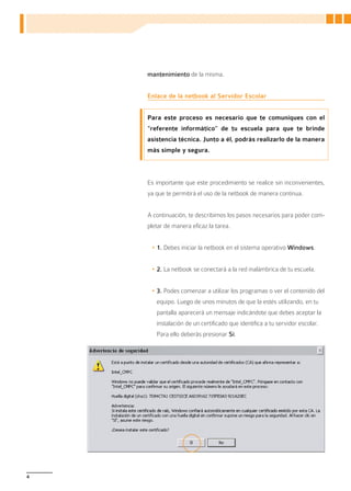 mantenimiento de la misma.


    Enlace de la netbook al Servidor Escolar


    Para este proceso es necesario que te comuniques con el
    “referente informático” de tu escuela para que te brinde
    asistencia técnica. Junto a él, podrás realizarlo de la manera
    más simple y segura.



    Es importante que este procedimiento se realice sin inconvenientes,
    ya que te permitirá el uso de la netbook de manera continua.


    A continuación, te describimos los pasos necesarios para poder com-
    pletar de manera eficaz la tarea.


     •	1. Debes iniciar la netbook en el sistema operativo Windows.


     •	2. La netbook se conectará a la red inalámbrica de tu escuela.


     •	3. Podes comenzar a utilizar los programas o ver el contenido del
       equipo. Luego de unos minutos de que la estés utilizando, en tu
       pantalla aparecerá un mensaje indicándote que debes aceptar la
       instalación de un certificado que identifica a tu servidor escolar.
       Para ello deberás presionar Sí.




4
 