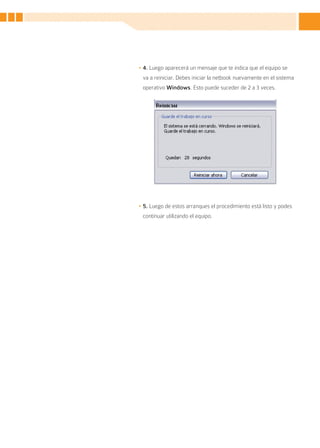 •	4. Luego aparecerá un mensaje que te indica que el equipo se
 va a reiniciar. Debes iniciar la netbook nuevamente en el sistema
 operativo Windows. Esto puede suceder de 2 a 3 veces.




•	5. Luego de estos arranques el procedimiento está listo y podes
 continuar utilizando el equipo.




                                                                    5
 
