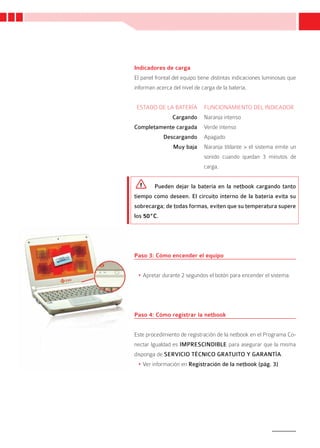 Indicadores de carga
El panel frontal del equipo tiene distintas indicaciones luminosas que
informan acerca del nivel de carga de la batería.


 ESTADO DE LA BATERÍA         FUNCIONAMIENTO DEL INDICADOR
                Cargando      Naranja intenso
Completamente cargada         Verde intenso
            Descargando       Apagado
                Muy baja      Naranja titilante > el sistema emite un
                              sonido cuando quedan 3 minutos de
                              carga.


        Pueden dejar la batería en la netbook cargando tanto
tiempo como deseen. El circuito interno de la batería evita su
sobrecarga; de todas formas, eviten que su temperatura supere
los 50ºC.




Paso 3: Cómo encender el equipo


 •	Apretar durante 2 segundos el botón para encender el sistema.




Paso 4: Cómo registrar la netbook


Este procedimiento de registración de la netbook en el Programa Co-
nectar Igualdad es IMPRESCINDIBLE para asegurar que la misma
disponga de SERVICIO TÉCNICO GRATUITO Y GARANTÍA.
 •	Ver información en Registración de la netbook (pág. 3)




                                                                    7
 
