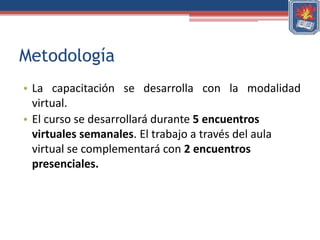 Metodología
• La capacitación se desarrolla con la modalidad
  virtual.
• El curso se desarrollará durante 5 encuentros
  virtuales semanales. El trabajo a través del aula
  virtual se complementará con 2 encuentros
  presenciales.
 