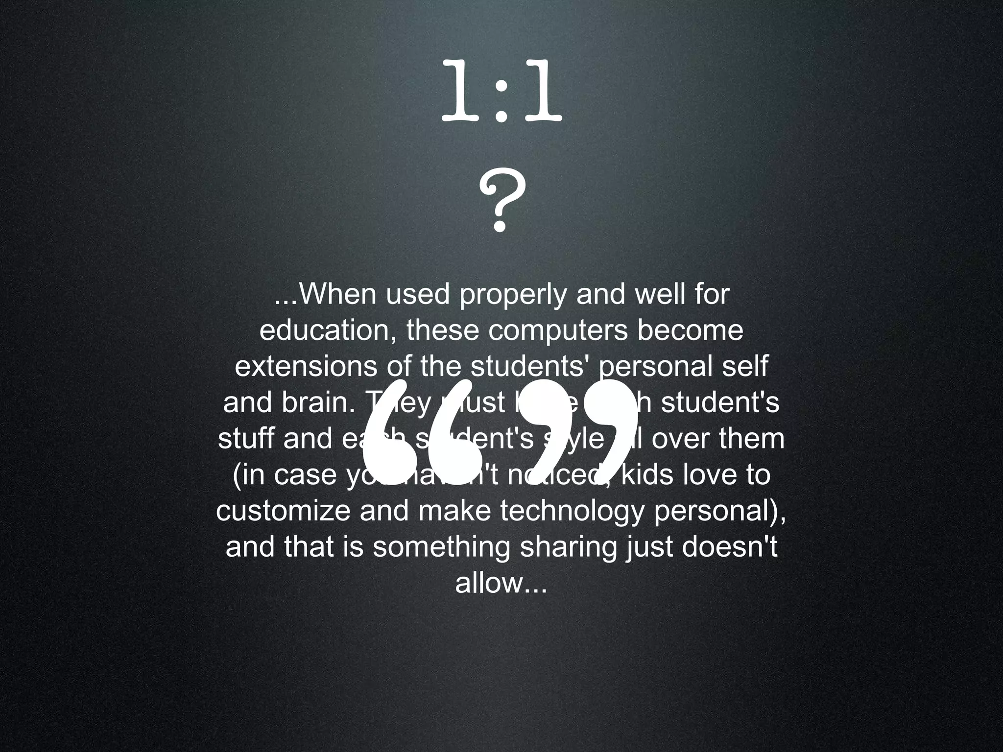 ...When used properly and well for education, these computers become extensions of the students' personal self and brain. They must have each student's stuff and each student's style all over them (in case you haven't noticed, kids love to customize and make technology personal), and that is something sharing just doesn't allow... “” 1:1 ? 