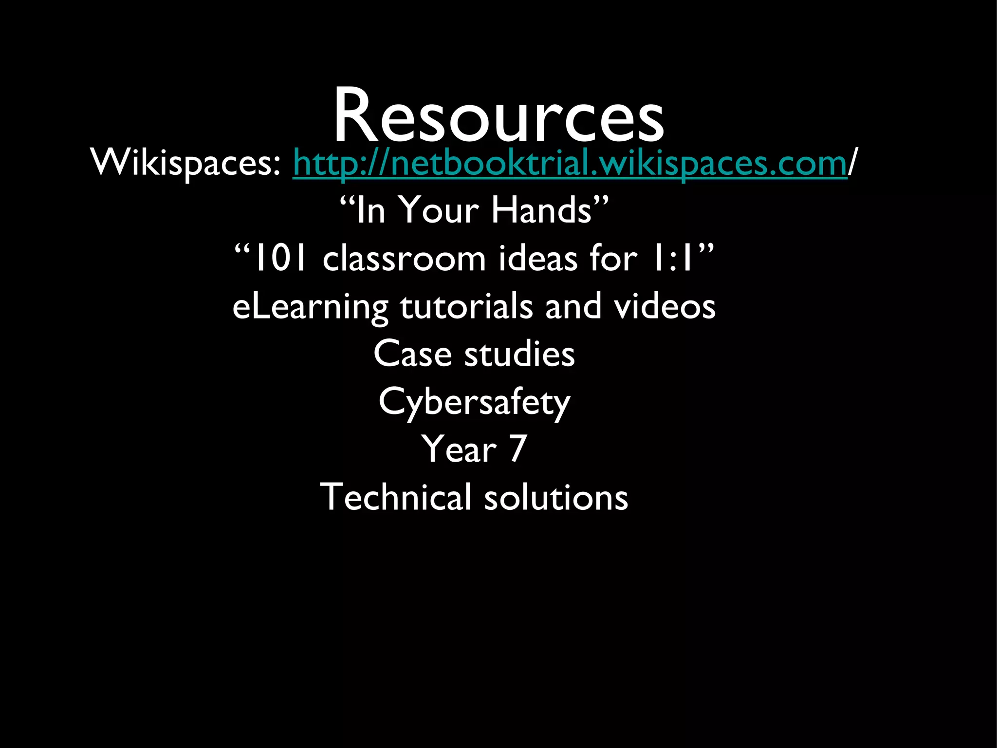 Resources Wikispaces:  http://netbooktrial.wikispaces.com / “ In Your Hands” “ 101 classroom ideas for 1:1” eLearning tutorials and videos Case studies Cybersafety Year 7 Technical solutions 
