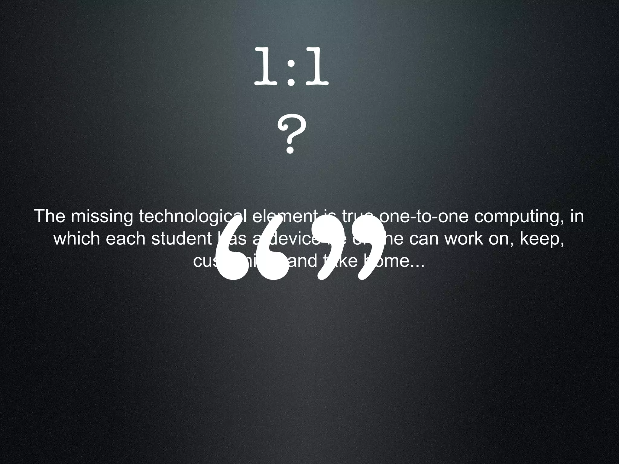 The missing technological element is true one-to-one computing, in which each student has a device he or she can work on, keep, customize, and take home... “” 1:1 ? 