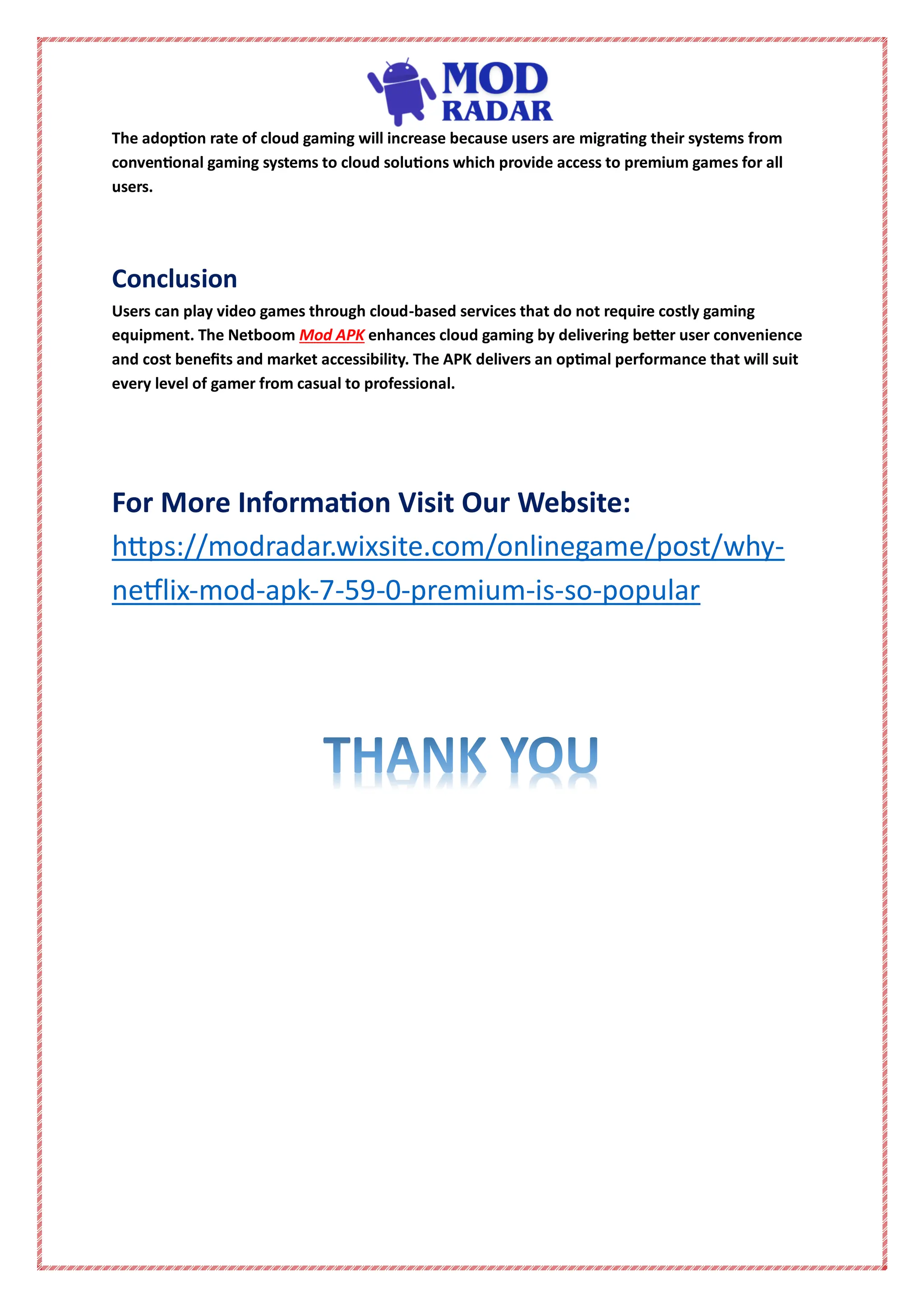 The adoption rate of cloud gaming will increase because users are migrating their systems from
conventional gaming systems to cloud solutions which provide access to premium games for all
users.
Conclusion
Users can play video games through cloud-based services that do not require costly gaming
equipment. The Netboom Mod APK enhances cloud gaming by delivering better user convenience
and cost benefits and market accessibility. The APK delivers an optimal performance that will suit
every level of gamer from casual to professional.
For More Information Visit Our Website:
https://modradar.wixsite.com/onlinegame/post/why-
netflix-mod-apk-7-59-0-premium-is-so-popular
 
