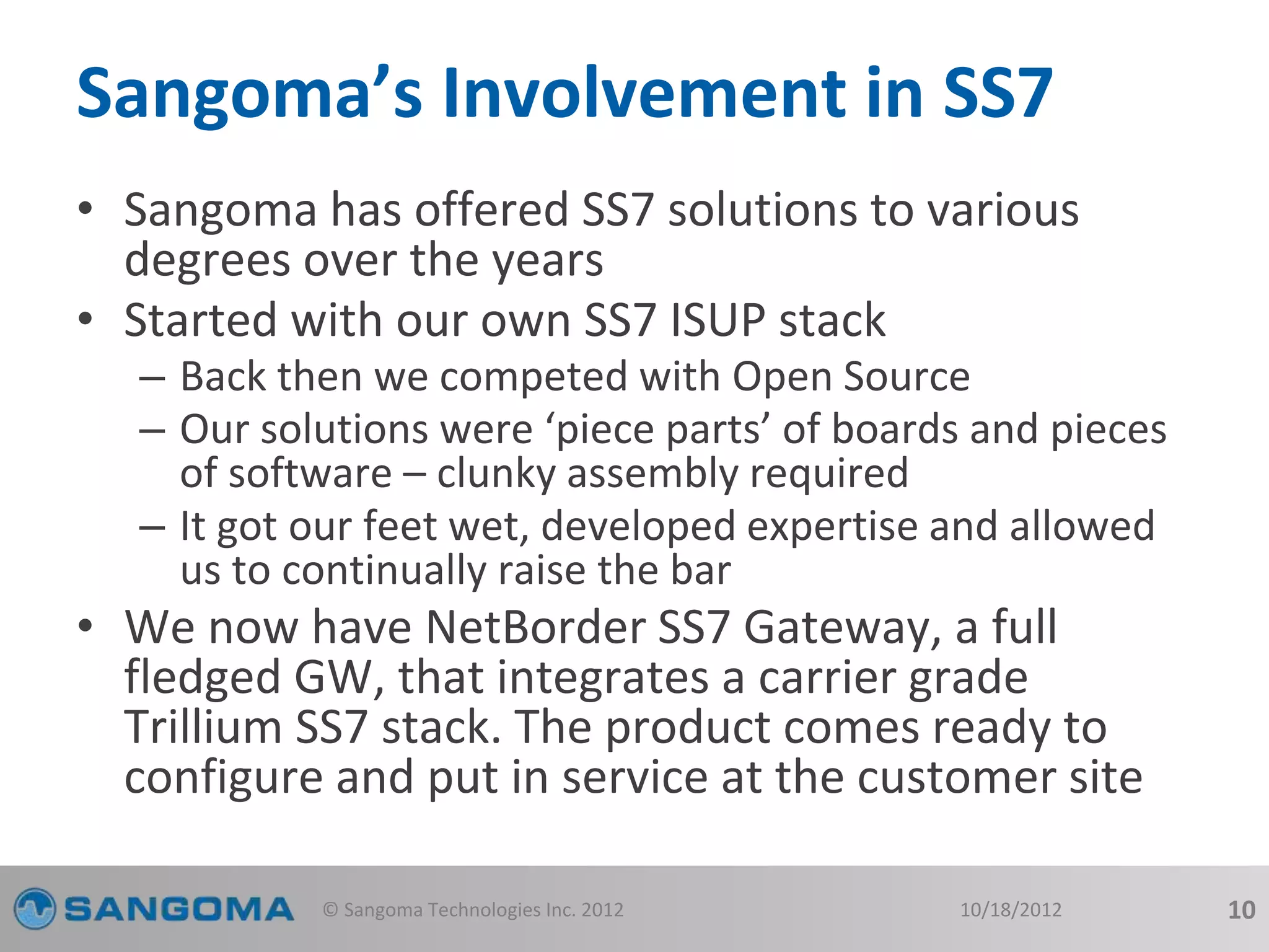 Sangoma’s Involvement in SS7 
• Sangoma has offered SS7 solutions to various 
degrees over the years 
• Started with our own SS7 ISUP stack 
– Back then we competed with Open Source 
– Our solutions were ‘piece parts’ of boards and pieces 
of software – clunky assembly required 
– It got our feet wet, developed expertise and allowed 
us to continually raise the bar 
• We now have NetBorder SS7 Gateway, a full 
fledged GW, that integrates a carrier grade 
Trillium SS7 stack. The product comes ready to 
configure and put in service at the customer site 
© Sangoma Technologies Inc. 2012 10/18/2012 10 
 