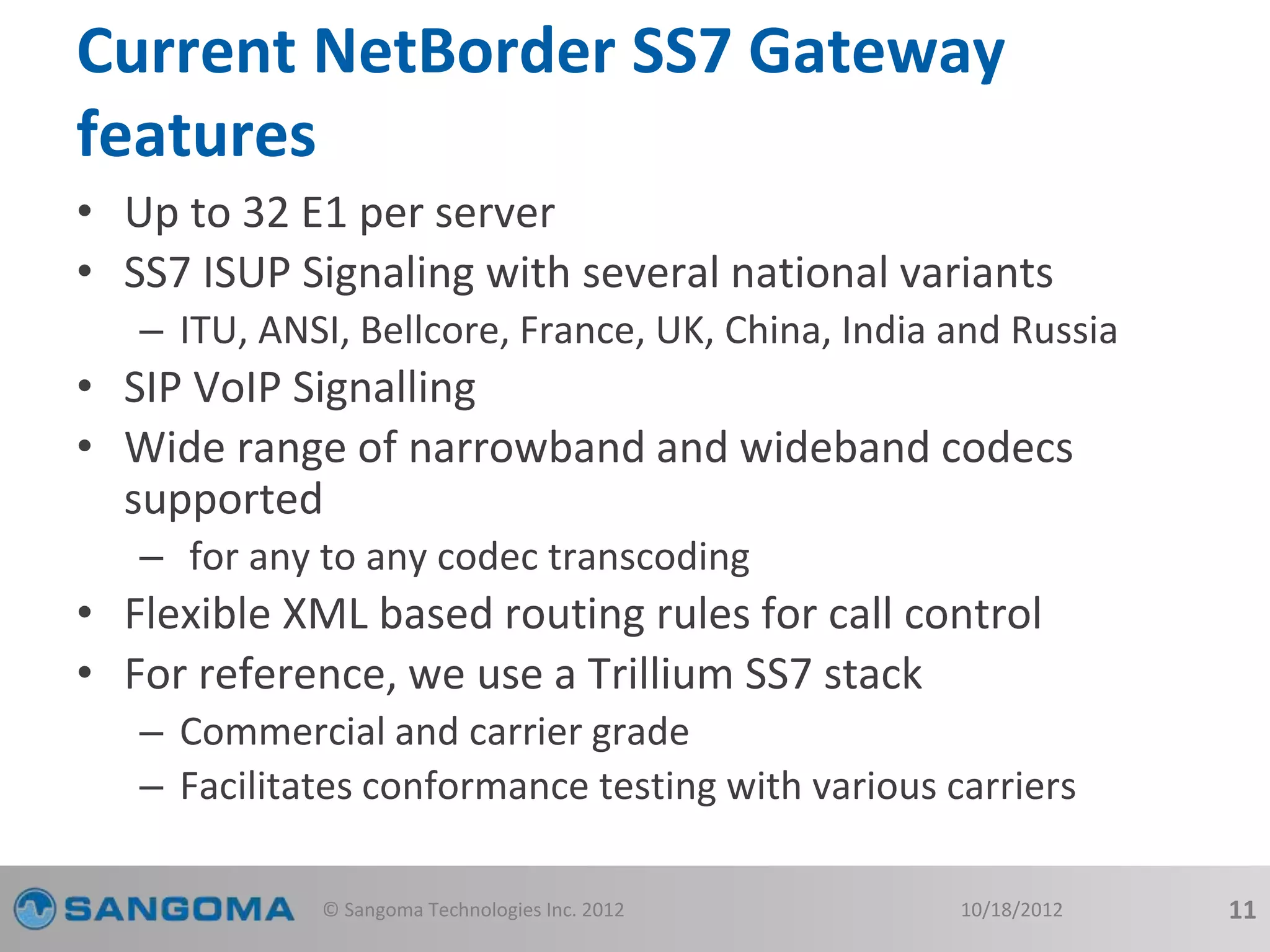 Current NetBorder SS7 Gateway 
features 
• Up to 32 E1 per server 
• SS7 ISUP Signaling with several national variants 
– ITU, ANSI, Bellcore, France, UK, China, India and Russia 
• SIP VoIP Signalling 
• Wide range of narrowband and wideband codecs 
supported 
– for any to any codec transcoding 
• Flexible XML based routing rules for call control 
• For reference, we use a Trillium SS7 stack 
– Commercial and carrier grade 
– Facilitates conformance testing with various carriers 
© Sangoma Technologies Inc. 2012 10/18/2012 11 
 