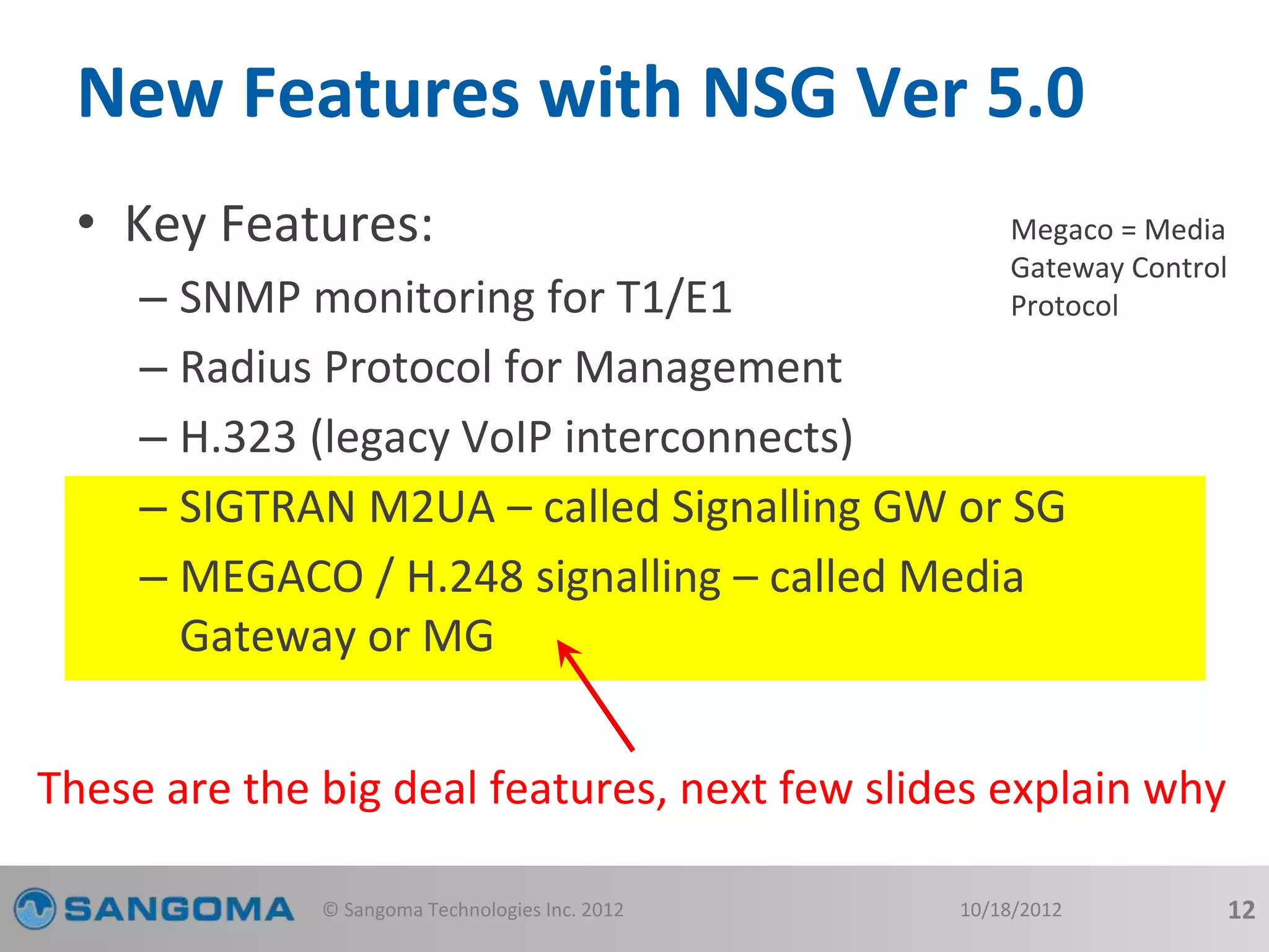New Features with NSG Ver 5.0 
• Key Features: 
Megaco = Media 
Gateway Control 
Protocol 
– SNMP monitoring for T1/E1 
– Radius Protocol for Management 
– H.323 (legacy VoIP interconnects) 
– SIGTRAN M2UA – called Signalling GW or SG 
– MEGACO / H.248 signalling – called Media 
Gateway or MG 
These are the big deal features, next few slides explain why 
© Sangoma Technologies Inc. 2012 10/18/2012 12 
 