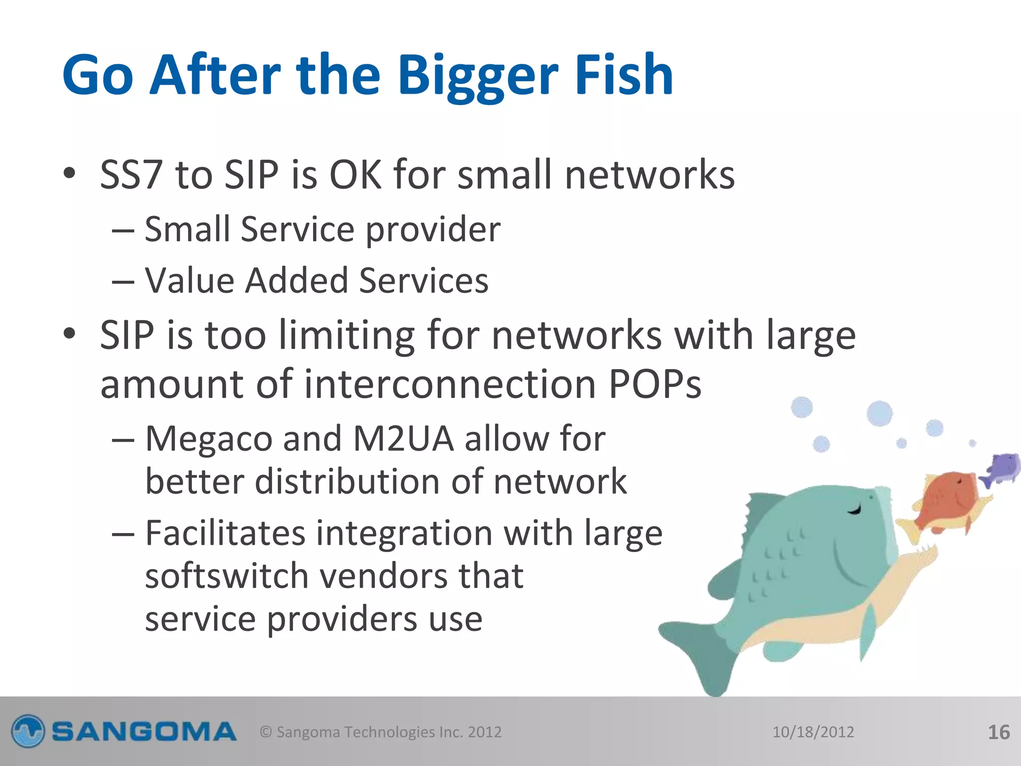 Go After the Bigger Fish 
• SS7 to SIP is OK for small networks 
– Small Service provider 
– Value Added Services 
• SIP is too limiting for networks with large 
amount of interconnection POPs 
– Megaco and M2UA allow for 
better distribution of network 
– Facilitates integration with large 
softswitch vendors that 
service providers use 
© Sangoma Technologies Inc. 2012 10/18/2012 16 
 