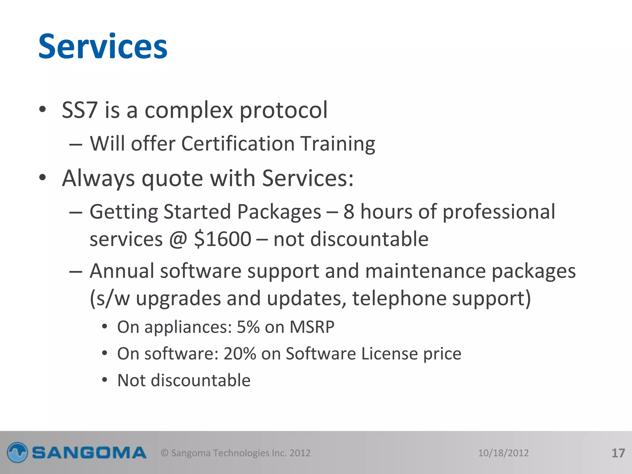 Services 
• SS7 is a complex protocol 
– Will offer Certification Training 
• Always quote with Services: 
– Getting Started Packages – 8 hours of professional 
services @ $1600 – not discountable 
– Annual software support and maintenance packages 
(s/w upgrades and updates, telephone support) 
• On appliances: 5% on MSRP 
• On software: 20% on Software License price 
• Not discountable 
© Sangoma Technologies Inc. 2012 10/18/2012 17 
 