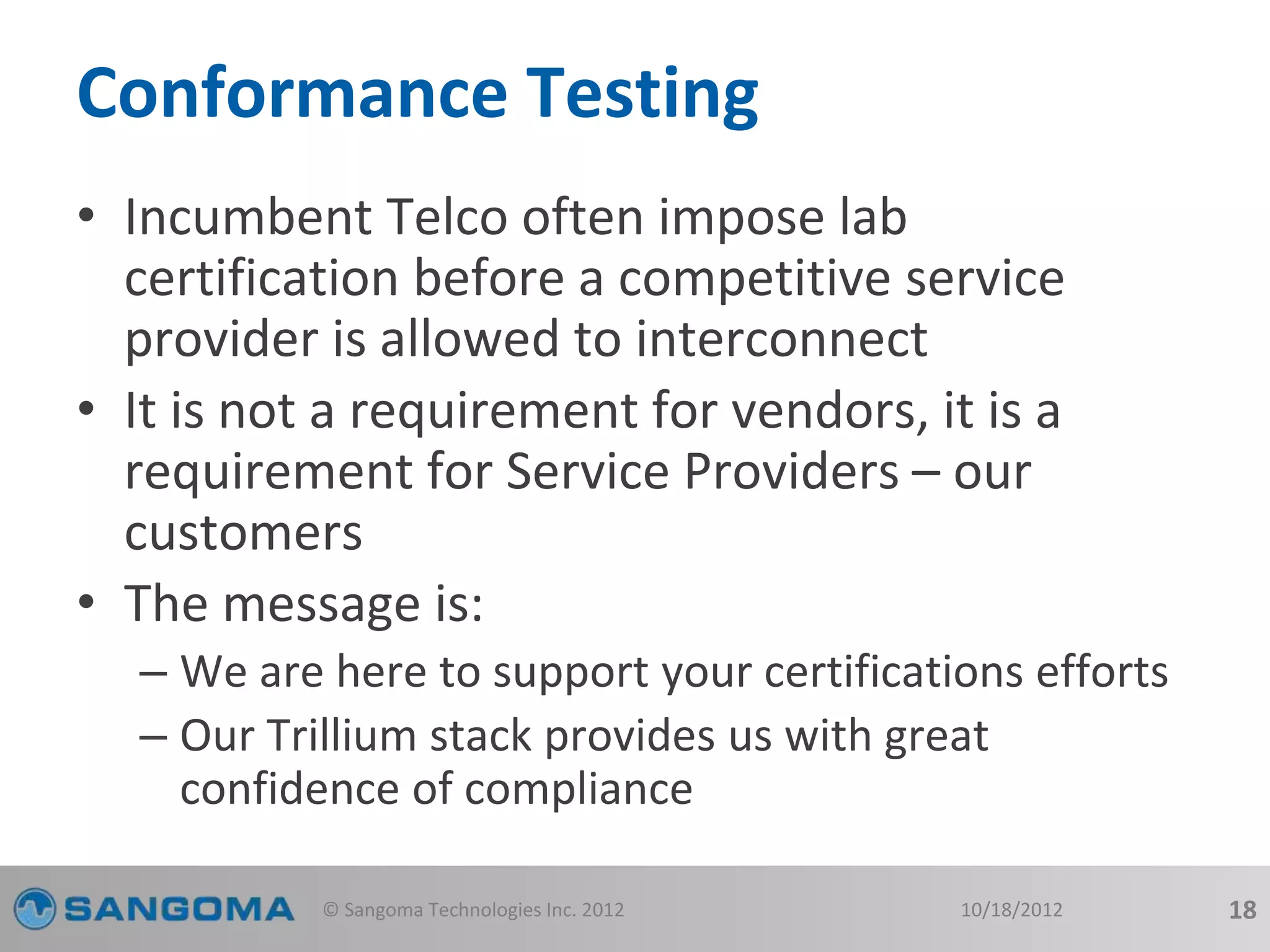 Conformance Testing 
• Incumbent Telco often impose lab 
certification before a competitive service 
provider is allowed to interconnect 
• It is not a requirement for vendors, it is a 
requirement for Service Providers – our 
customers 
• The message is: 
– We are here to support your certifications efforts 
– Our Trillium stack provides us with great 
confidence of compliance 
© Sangoma Technologies Inc. 2012 10/18/2012 18 
 