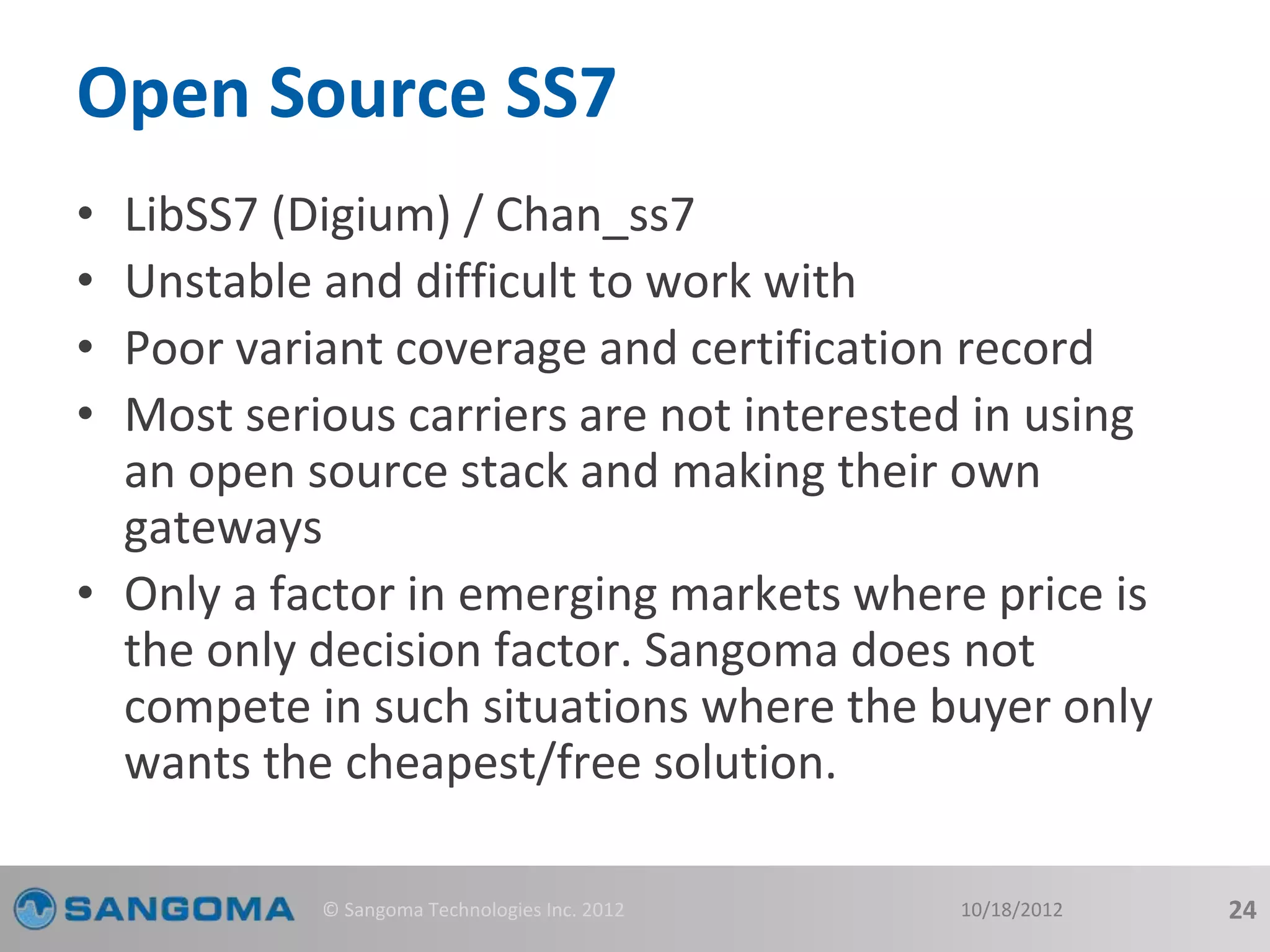 Open Source SS7 
• LibSS7 (Digium) / Chan_ss7 
• Unstable and difficult to work with 
• Poor variant coverage and certification record 
• Most serious carriers are not interested in using 
an open source stack and making their own 
gateways 
• Only a factor in emerging markets where price is 
the only decision factor. Sangoma does not 
compete in such situations where the buyer only 
wants the cheapest/free solution. 
© Sangoma Technologies Inc. 2012 10/18/2012 24 
 