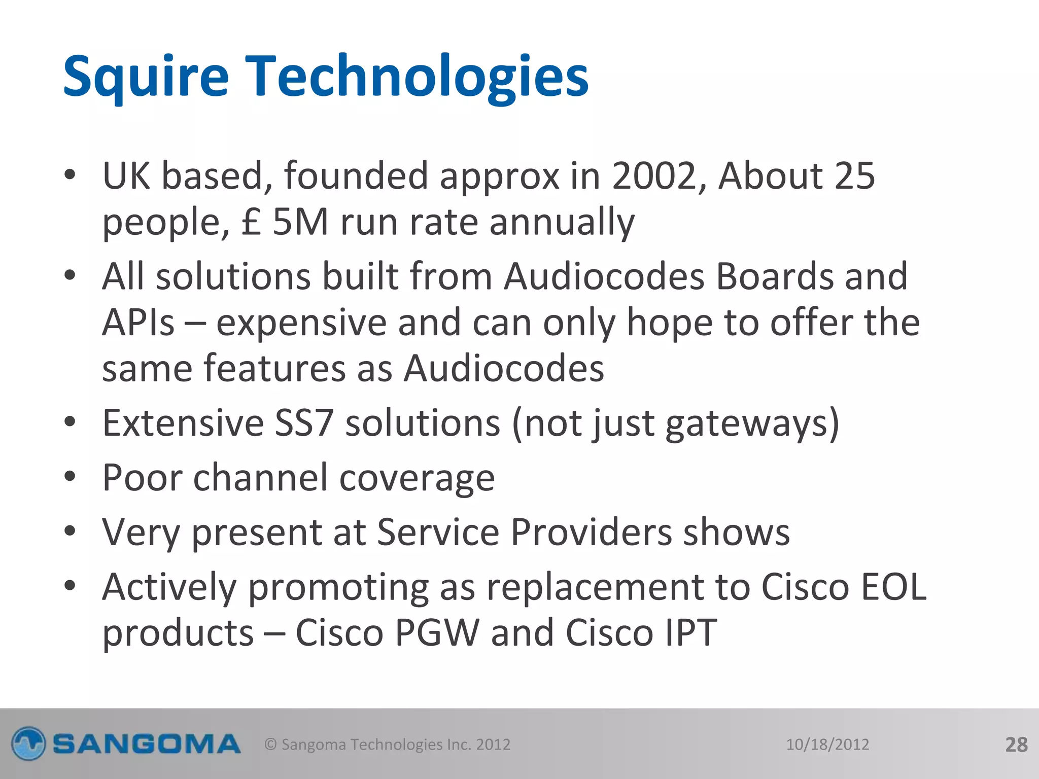 Squire Technologies 
• UK based, founded approx in 2002, About 25 
people, £ 5M run rate annually 
• All solutions built from Audiocodes Boards and 
APIs – expensive and can only hope to offer the 
same features as Audiocodes 
• Extensive SS7 solutions (not just gateways) 
• Poor channel coverage 
• Very present at Service Providers shows 
• Actively promoting as replacement to Cisco EOL 
products – Cisco PGW and Cisco IPT 
© Sangoma Technologies Inc. 2012 10/18/2012 28 
 