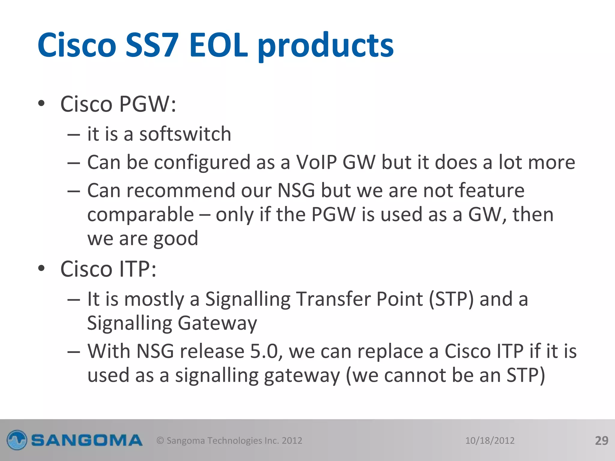 Cisco SS7 EOL products 
• Cisco PGW: 
– it is a softswitch 
– Can be configured as a VoIP GW but it does a lot more 
– Can recommend our NSG but we are not feature 
comparable – only if the PGW is used as a GW, then 
we are good 
• Cisco ITP: 
– It is mostly a Signalling Transfer Point (STP) and a 
Signalling Gateway 
– With NSG release 5.0, we can replace a Cisco ITP if it is 
used as a signalling gateway (we cannot be an STP) 
© Sangoma Technologies Inc. 2012 10/18/2012 29 
 