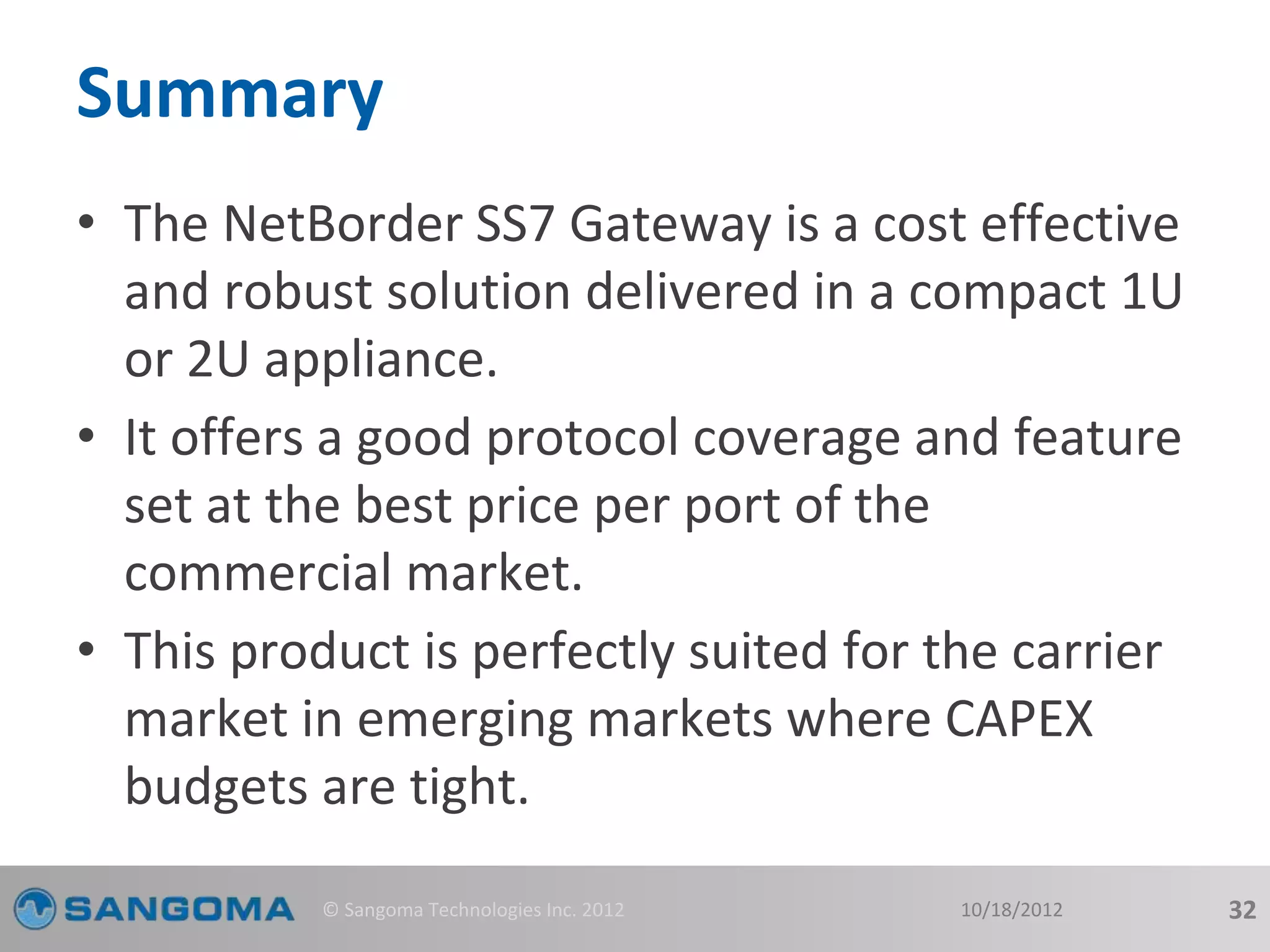Summary 
• The NetBorder SS7 Gateway is a cost effective 
and robust solution delivered in a compact 1U 
or 2U appliance. 
• It offers a good protocol coverage and feature 
set at the best price per port of the 
commercial market. 
• This product is perfectly suited for the carrier 
market in emerging markets where CAPEX 
budgets are tight. 
© Sangoma Technologies Inc. 2012 10/18/2012 32 
