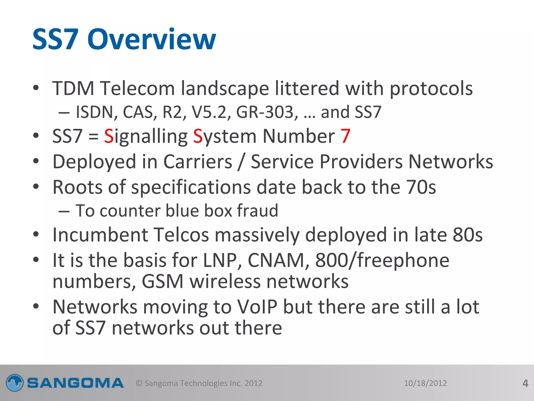 SS7 Overview 
• TDM Telecom landscape littered with protocols 
– ISDN, CAS, R2, V5.2, GR-303, … and SS7 
• SS7 = Signalling System Number 7 
• Deployed in Carriers / Service Providers Networks 
• Roots of specifications date back to the 70s 
– To counter blue box fraud 
• Incumbent Telcos massively deployed in late 80s 
• It is the basis for LNP, CNAM, 800/freephone 
numbers, GSM wireless networks 
• Networks moving to VoIP but there are still a lot 
of SS7 networks out there 
© Sangoma Technologies Inc. 2012 10/18/2012 4 
 