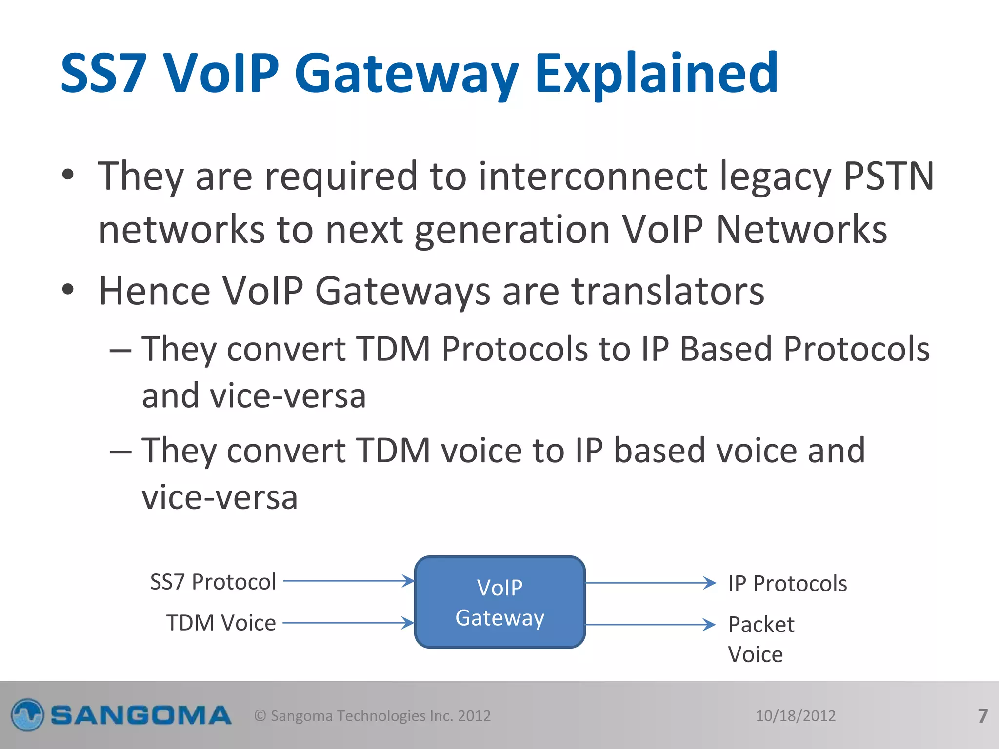 SS7 VoIP Gateway Explained 
• They are required to interconnect legacy PSTN 
networks to next generation VoIP Networks 
• Hence VoIP Gateways are translators 
– They convert TDM Protocols to IP Based Protocols 
and vice-versa 
– They convert TDM voice to IP based voice and 
vice-versa 
VoIP 
Gateway 
SS7 Protocol 
TDM Voice 
IP Protocols 
Packet 
Voice 
© Sangoma Technologies Inc. 2012 10/18/2012 7 
 